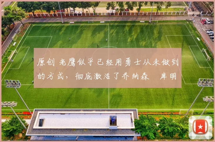 原创 老鹰似乎已经用勇士从未做到的方式，彻底激活了乔纳森・库明加