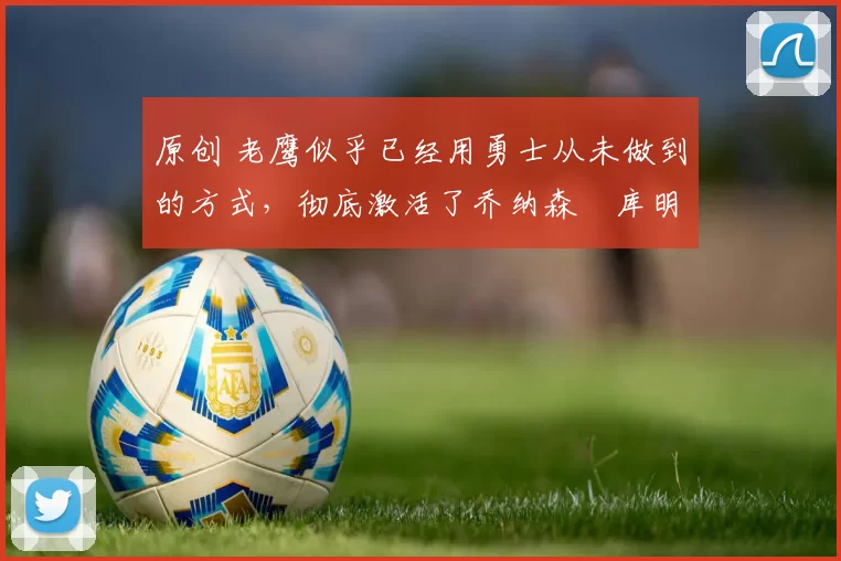 原创 老鹰似乎已经用勇士从未做到的方式,彻底激活了乔纳森・库明加