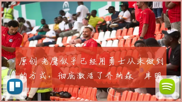 原创 老鹰似乎已经用勇士从未做到的方式，彻底激活了乔纳森・库明加