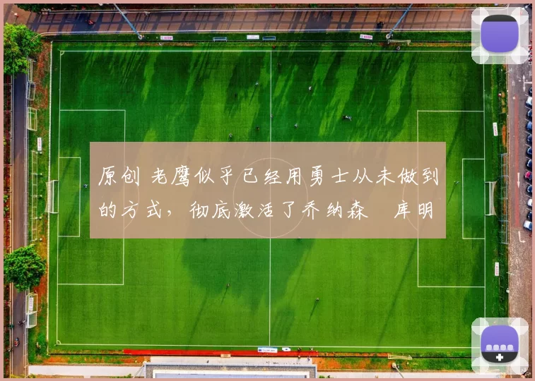 原创 老鹰似乎已经用勇士从未做到的方式，彻底激活了乔纳森・库明加