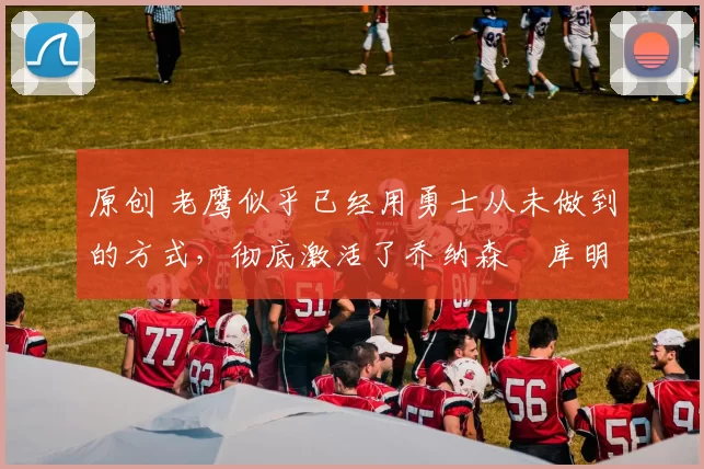 原创 老鹰似乎已经用勇士从未做到的方式，彻底激活了乔纳森・库明加