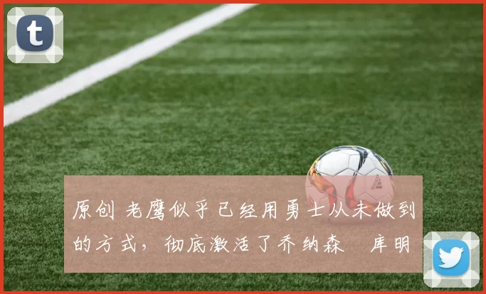 原创 老鹰似乎已经用勇士从未做到的方式，彻底激活了乔纳森・库明加