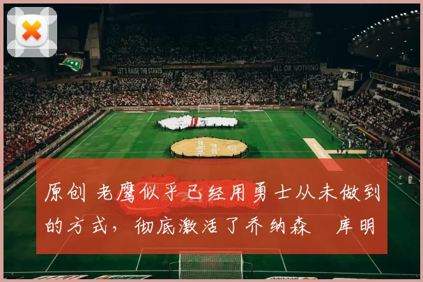 原创 老鹰似乎已经用勇士从未做到的方式，彻底激活了乔纳森・库明加