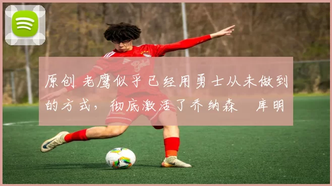 原创 老鹰似乎已经用勇士从未做到的方式，彻底激活了乔纳森・库明加