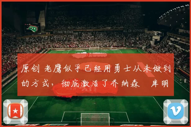 原创 老鹰似乎已经用勇士从未做到的方式，彻底激活了乔纳森・库明加