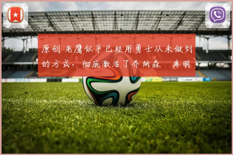 原创 老鹰似乎已经用勇士从未做到的方式，彻底激活了乔纳森・库明加