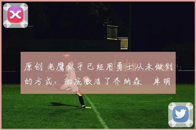 原创 老鹰似乎已经用勇士从未做到的方式,彻底激活了乔纳森・库明加