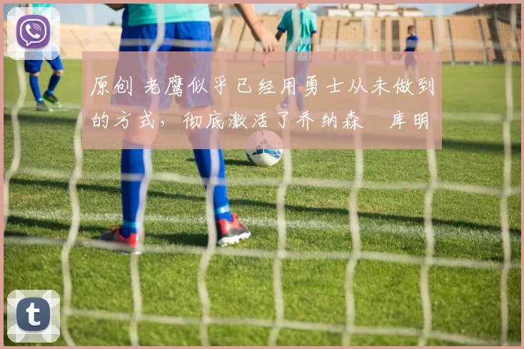 原创 老鹰似乎已经用勇士从未做到的方式，彻底激活了乔纳森・库明加