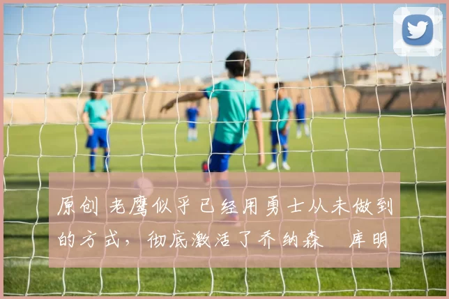 原创 老鹰似乎已经用勇士从未做到的方式,彻底激活了乔纳森・库明加