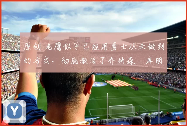 原创 老鹰似乎已经用勇士从未做到的方式，彻底激活了乔纳森・库明加