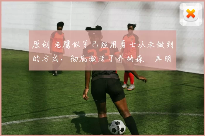 原创 老鹰似乎已经用勇士从未做到的方式,彻底激活了乔纳森・库明加