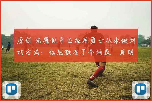 原创 老鹰似乎已经用勇士从未做到的方式，彻底激活了乔纳森・库明加