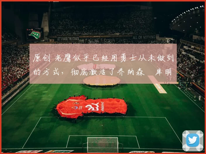 原创 老鹰似乎已经用勇士从未做到的方式，彻底激活了乔纳森・库明加