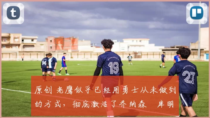 原创 老鹰似乎已经用勇士从未做到的方式，彻底激活了乔纳森・库明加