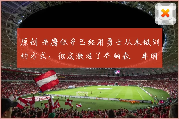 原创 老鹰似乎已经用勇士从未做到的方式，彻底激活了乔纳森・库明加