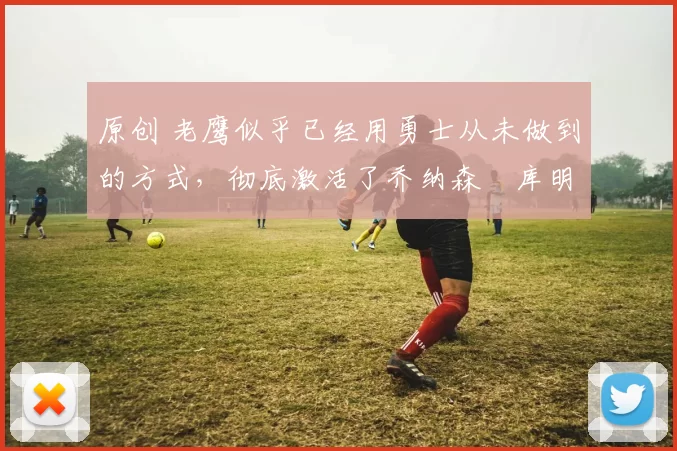 原创 老鹰似乎已经用勇士从未做到的方式，彻底激活了乔纳森・库明加