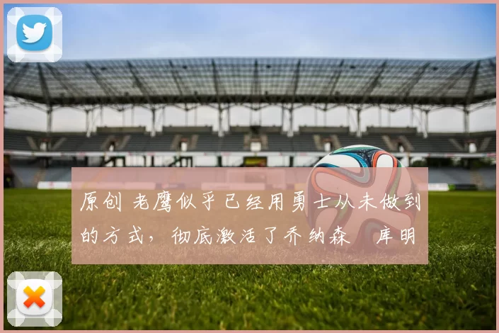 原创 老鹰似乎已经用勇士从未做到的方式，彻底激活了乔纳森・库明加