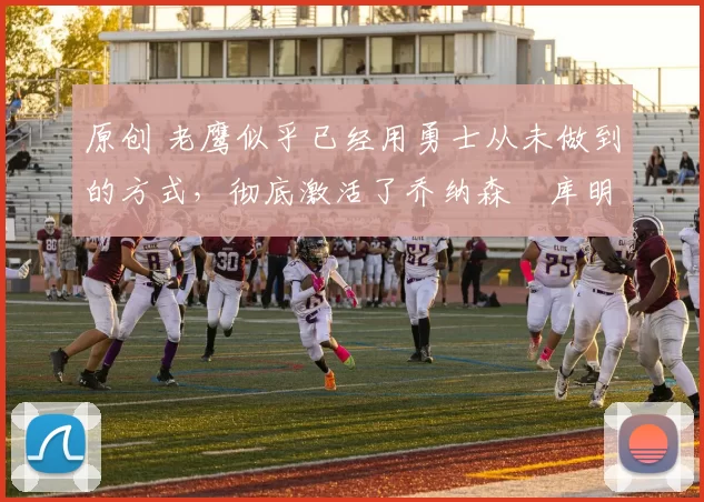 原创 老鹰似乎已经用勇士从未做到的方式，彻底激活了乔纳森・库明加