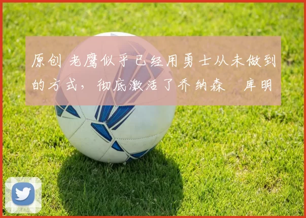 原创 老鹰似乎已经用勇士从未做到的方式，彻底激活了乔纳森・库明加