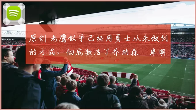 原创 老鹰似乎已经用勇士从未做到的方式，彻底激活了乔纳森・库明加