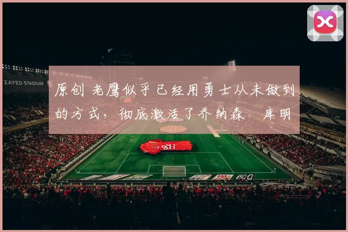 原创 老鹰似乎已经用勇士从未做到的方式，彻底激活了乔纳森・库明加