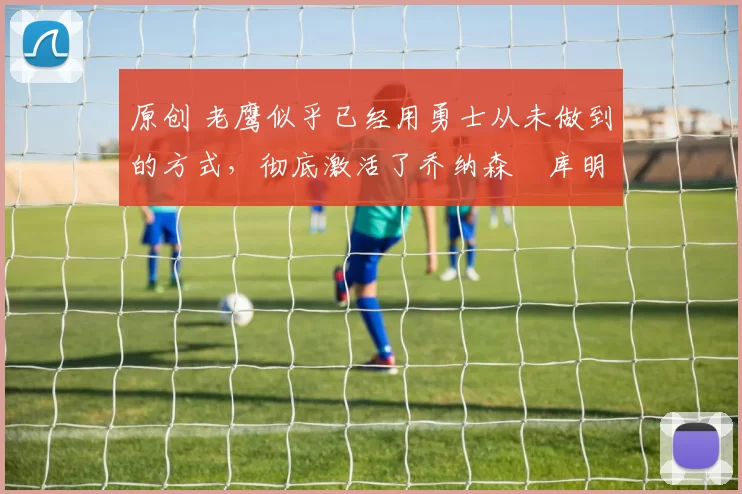 原创 老鹰似乎已经用勇士从未做到的方式,彻底激活了乔纳森・库明加