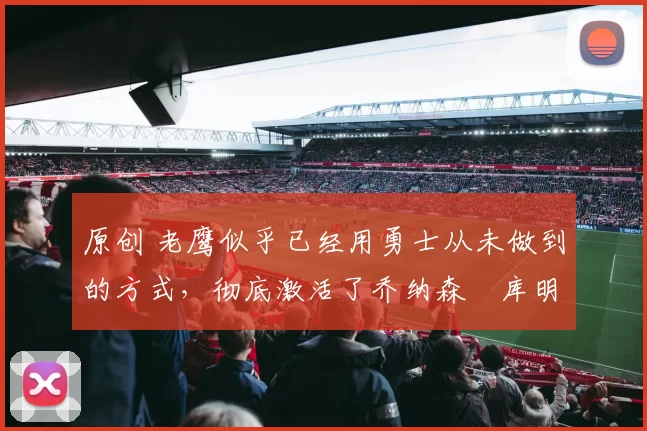 原创 老鹰似乎已经用勇士从未做到的方式，彻底激活了乔纳森・库明加