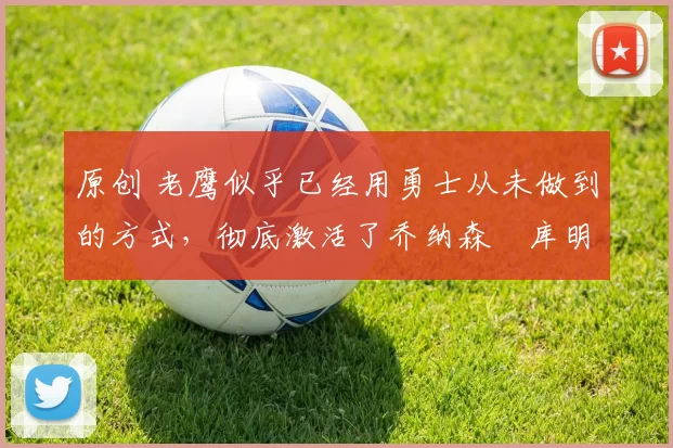 原创 老鹰似乎已经用勇士从未做到的方式,彻底激活了乔纳森・库明加