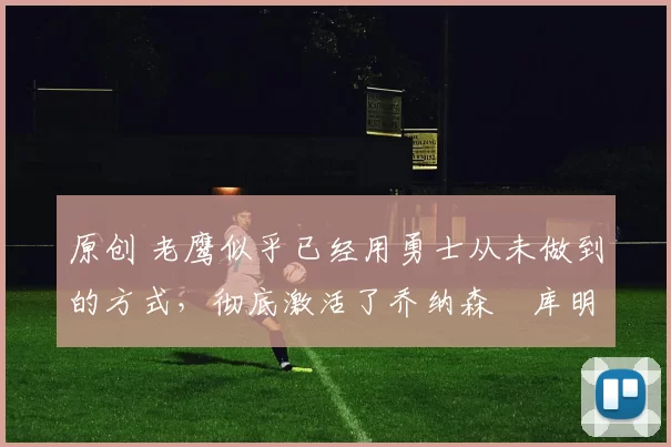 原创 老鹰似乎已经用勇士从未做到的方式，彻底激活了乔纳森・库明加