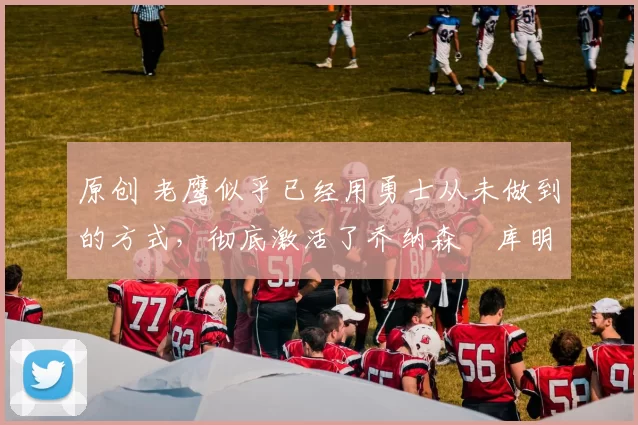 原创 老鹰似乎已经用勇士从未做到的方式，彻底激活了乔纳森・库明加