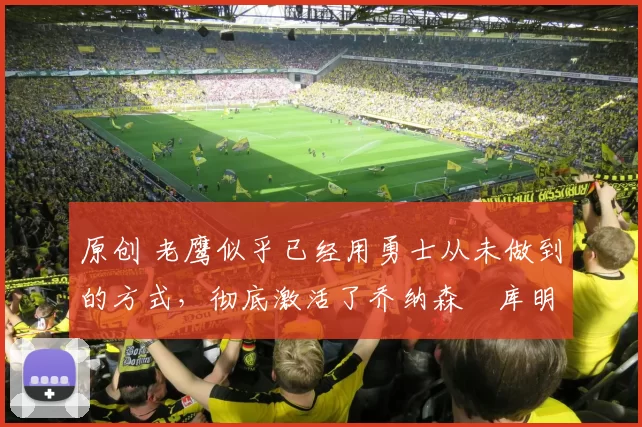 原创 老鹰似乎已经用勇士从未做到的方式，彻底激活了乔纳森・库明加