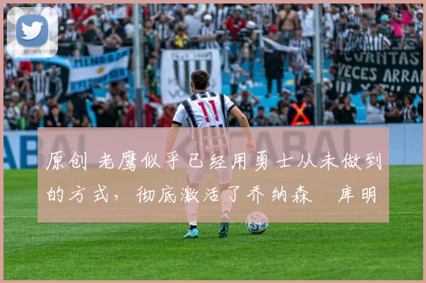 原创 老鹰似乎已经用勇士从未做到的方式,彻底激活了乔纳森・库明加