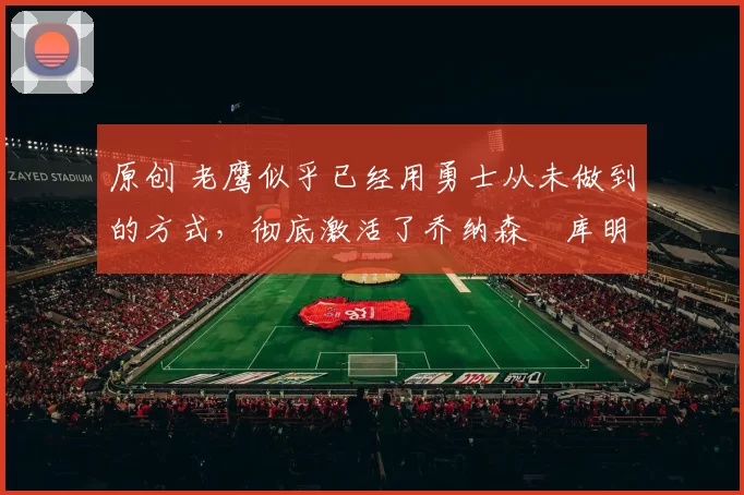 原创 老鹰似乎已经用勇士从未做到的方式,彻底激活了乔纳森・库明加