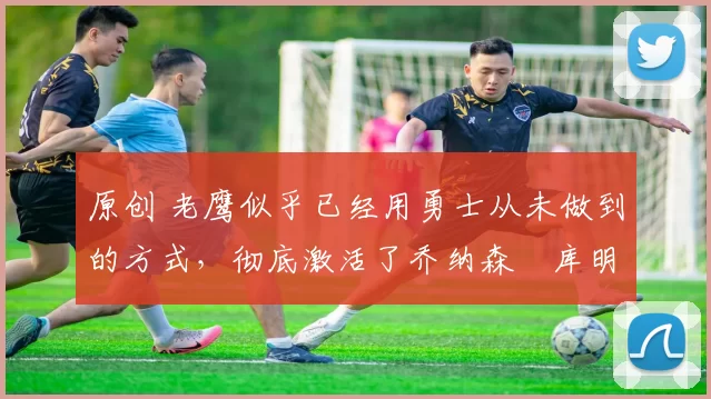 原创 老鹰似乎已经用勇士从未做到的方式，彻底激活了乔纳森・库明加