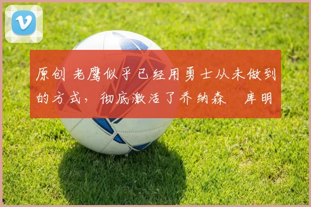 原创 老鹰似乎已经用勇士从未做到的方式，彻底激活了乔纳森・库明加