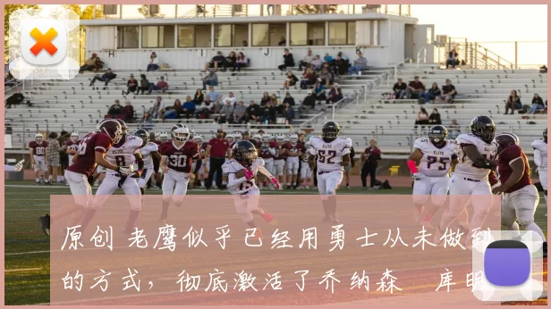 原创 老鹰似乎已经用勇士从未做到的方式，彻底激活了乔纳森・库明加