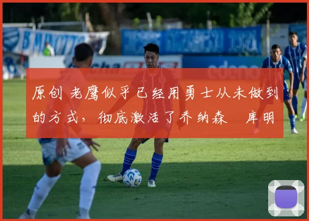 原创 老鹰似乎已经用勇士从未做到的方式,彻底激活了乔纳森・库明加