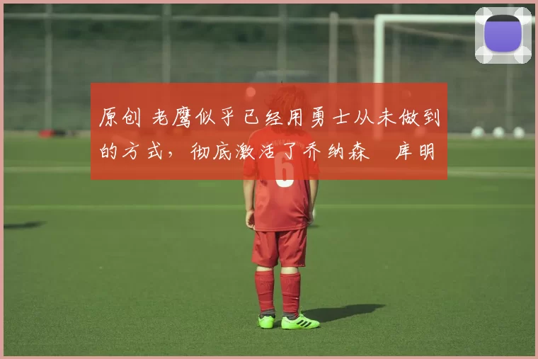 原创 老鹰似乎已经用勇士从未做到的方式,彻底激活了乔纳森・库明加