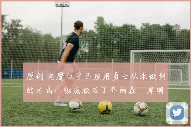 原创 老鹰似乎已经用勇士从未做到的方式,彻底激活了乔纳森・库明加