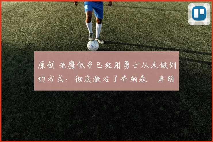 原创 老鹰似乎已经用勇士从未做到的方式，彻底激活了乔纳森・库明加