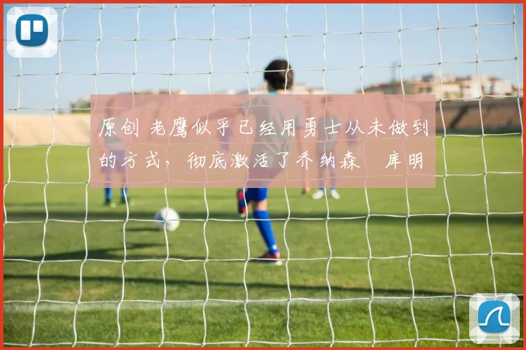 原创 老鹰似乎已经用勇士从未做到的方式，彻底激活了乔纳森・库明加