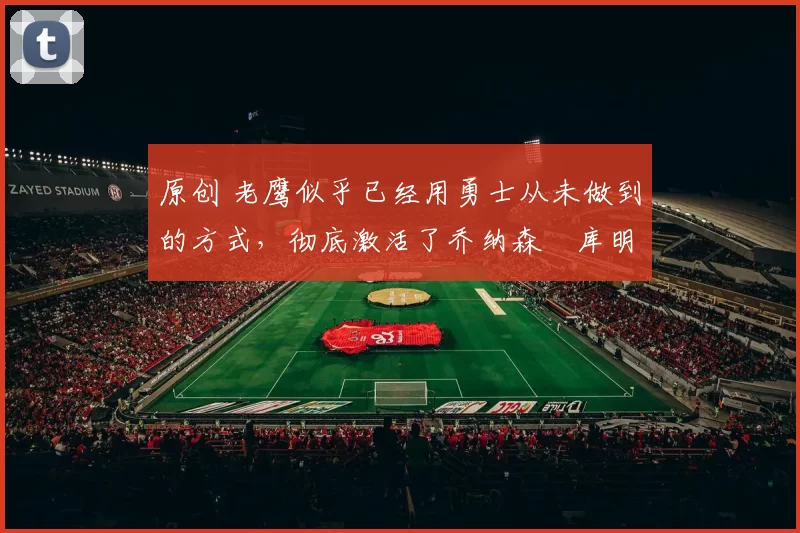 原创 老鹰似乎已经用勇士从未做到的方式,彻底激活了乔纳森・库明加