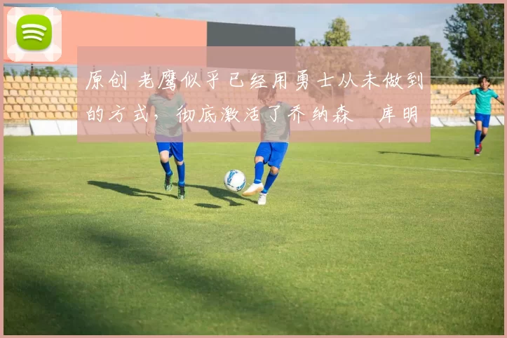 原创 老鹰似乎已经用勇士从未做到的方式，彻底激活了乔纳森・库明加