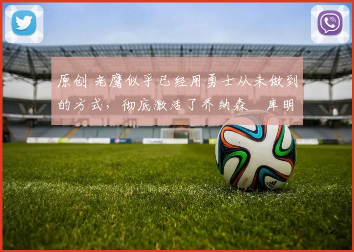 原创 老鹰似乎已经用勇士从未做到的方式，彻底激活了乔纳森・库明加