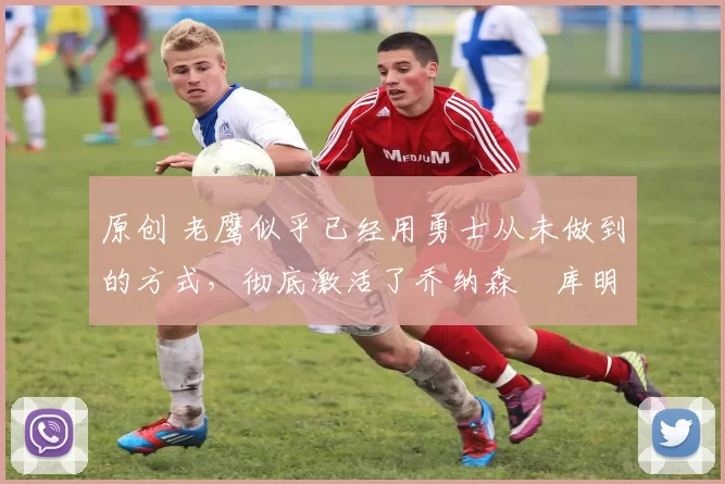 原创 老鹰似乎已经用勇士从未做到的方式，彻底激活了乔纳森・库明加