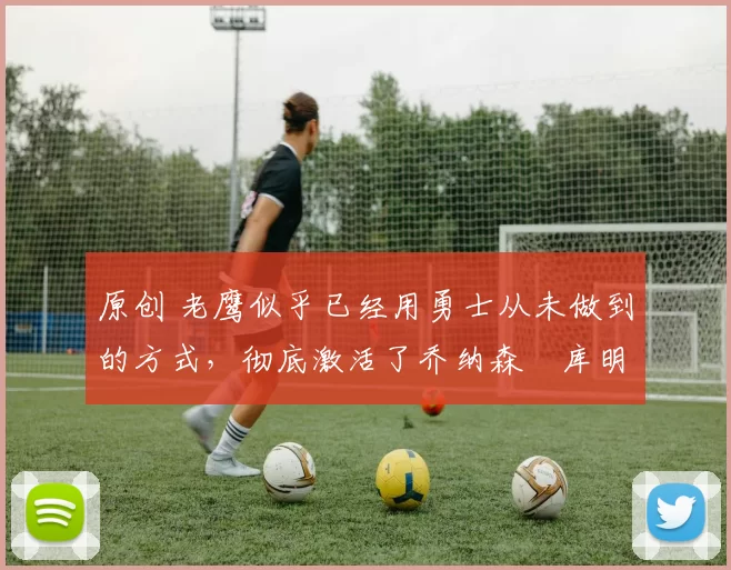 原创 老鹰似乎已经用勇士从未做到的方式，彻底激活了乔纳森・库明加