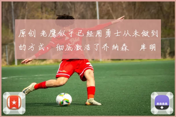 原创 老鹰似乎已经用勇士从未做到的方式,彻底激活了乔纳森・库明加