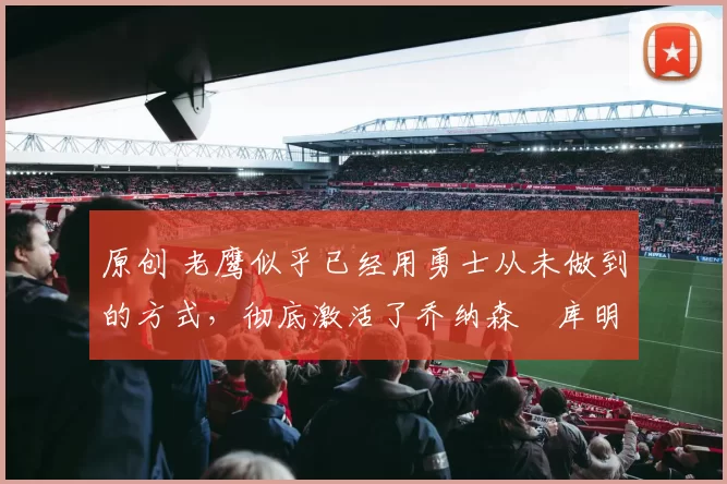 原创 老鹰似乎已经用勇士从未做到的方式，彻底激活了乔纳森・库明加
