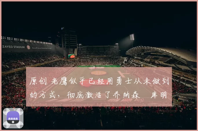 原创 老鹰似乎已经用勇士从未做到的方式，彻底激活了乔纳森・库明加