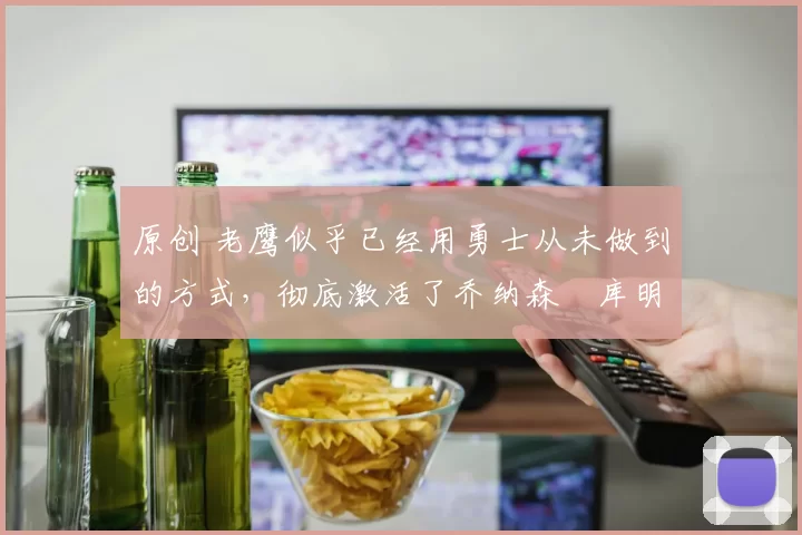 原创 老鹰似乎已经用勇士从未做到的方式,彻底激活了乔纳森・库明加